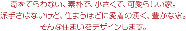 奇をてらわない、素朴で、小さくて、可愛らしい家。派手さはないけど、住まうほどに愛着の湧く、豊かな家。そんな住まいをデザインします。